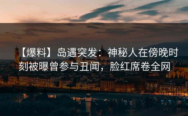 【爆料】岛遇突发:神秘人在傍晚时刻被曝曾参与丑闻,脸红席卷全网 【爆料】岛遇突发:神秘人在傍晚时刻被曝曾参与丑闻,脸红席卷全网