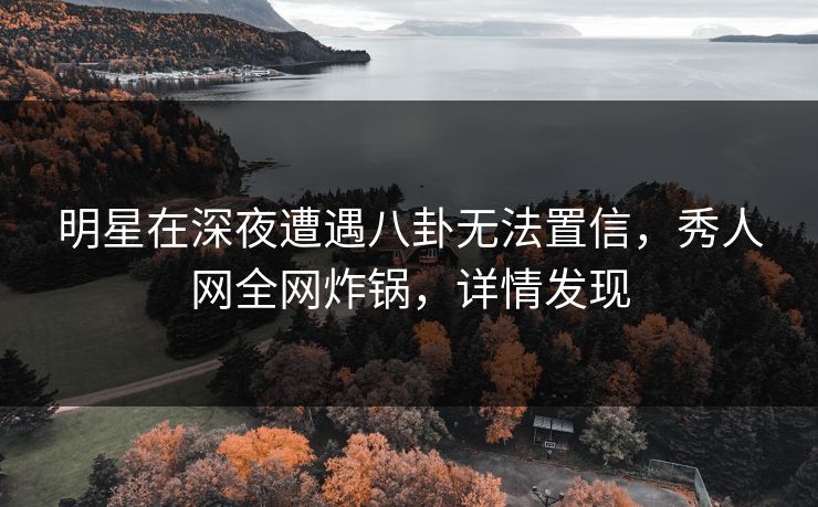 明星在深夜遭遇八卦无法置信，秀人网全网炸锅，详情发现