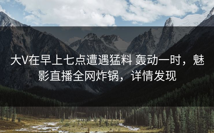 大V在早上七点遭遇猛料 轰动一时，魅影直播全网炸锅，详情发现