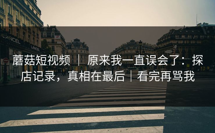 蘑菇短视频 ｜ 原来我一直误会了：探店记录，真相在最后｜看完再骂我