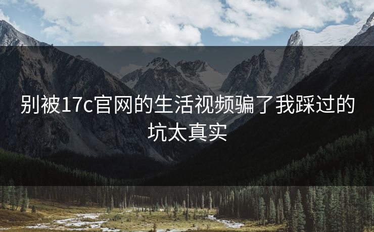 别被17c官网的生活视频骗了我踩过的坑太真实
