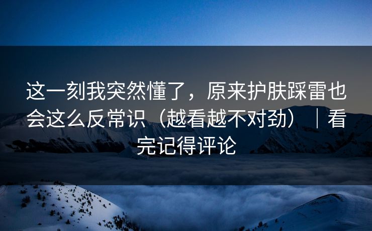 这一刻我突然懂了，原来护肤踩雷也会这么反常识（越看越不对劲）｜看完记得评论