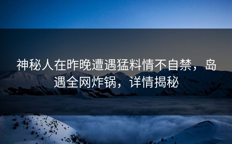 神秘人在昨晚遭遇猛料情不自禁，岛遇全网炸锅，详情揭秘