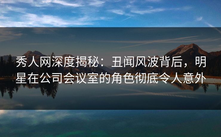 秀人网深度揭秘：丑闻风波背后，明星在公司会议室的角色彻底令人意外