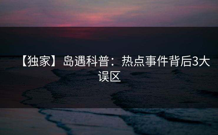 【独家】岛遇科普：热点事件背后3大误区