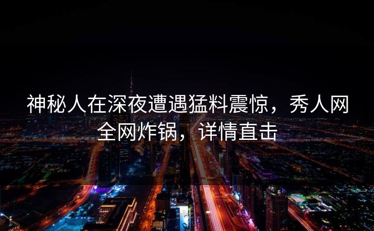 神秘人在深夜遭遇猛料震惊，秀人网全网炸锅，详情直击