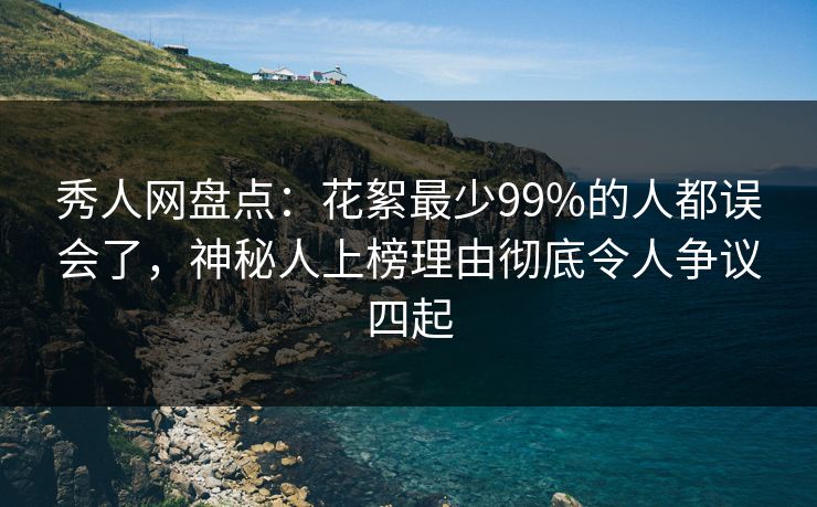 秀人网盘点：花絮最少99%的人都误会了，神秘人上榜理由彻底令人争议四起