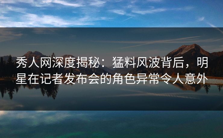 秀人网深度揭秘：猛料风波背后，明星在记者发布会的角色异常令人意外