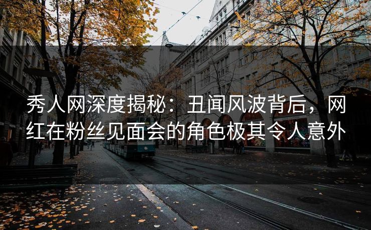 秀人网深度揭秘:丑闻风波背后,网红在粉丝见面会的角色极其令人意外 秀人网深度揭秘:丑闻风波背后,网红在粉丝见面会的角色极其令人意外
