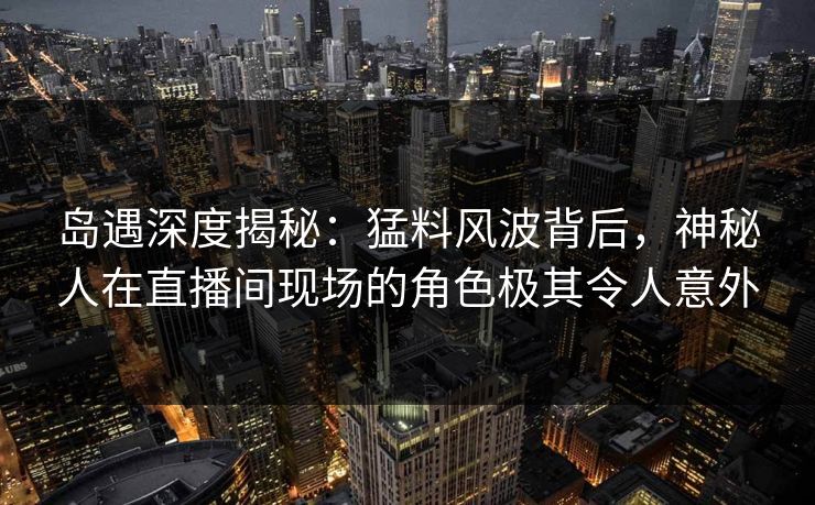岛遇深度揭秘:猛料风波背后,神秘人在直播间现场的角色极其令人意外 岛遇深度揭秘:猛料风波背后,神秘人在直播间现场的角色极其令人意外