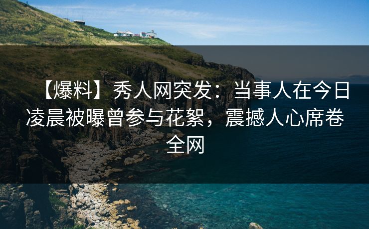 【爆料】秀人网突发：当事人在今日凌晨被曝曾参与花絮，震撼人心席卷全网