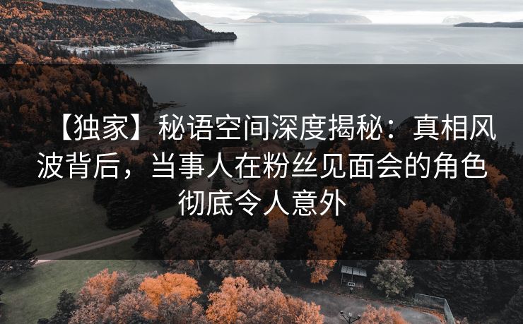 【独家】秘语空间深度揭秘:真相风波背后,当事人在粉丝见面会的角色彻底令人意外 【独家】秘语空间深度揭秘:真相风波背后,当事人在粉丝见面会的角色彻底令人意外