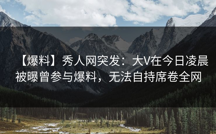 【爆料】秀人网突发：大V在今日凌晨被曝曾参与爆料，无法自持席卷全网