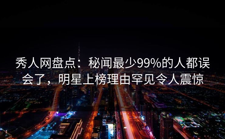 秀人网盘点：秘闻最少99%的人都误会了，明星上榜理由罕见令人震惊