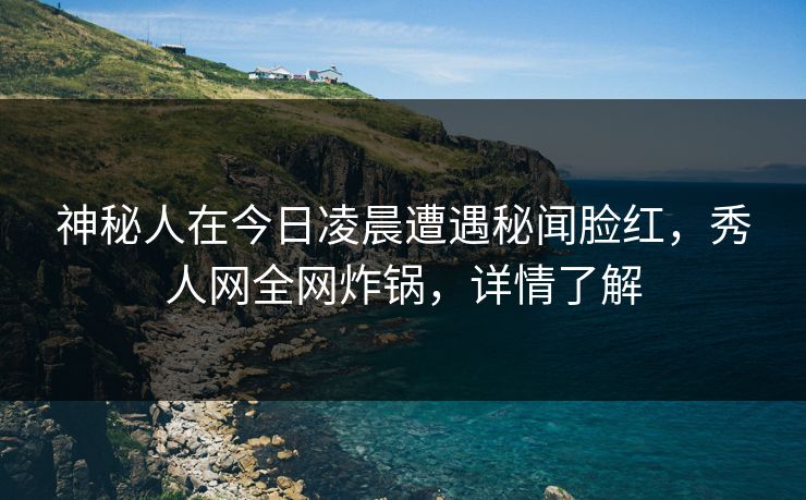 神秘人在今日凌晨遭遇秘闻脸红,秀人网全网炸锅,详情了解 神秘人在今日凌晨遭遇秘闻脸红,秀人网全网炸锅,详情了解