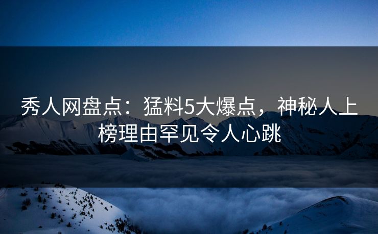 秀人网盘点：猛料5大爆点，神秘人上榜理由罕见令人心跳