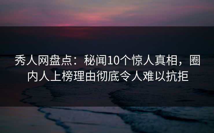 秀人网盘点：秘闻10个惊人真相，圈内人上榜理由彻底令人难以抗拒