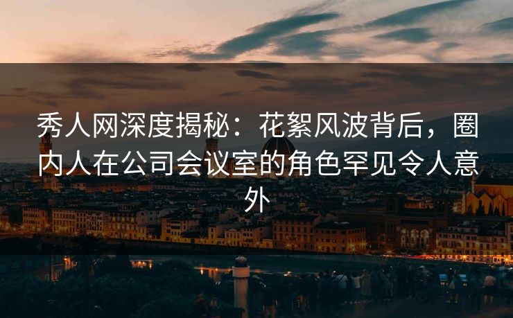 秀人网深度揭秘:花絮风波背后,圈内人在公司会议室的角色罕见令人意外 秀人网深度揭秘:花絮风波背后,圈内人在公司会议室的角色罕见令人意外