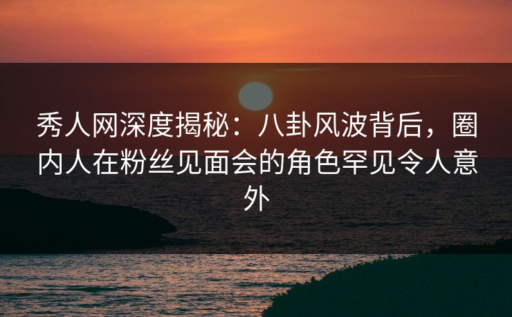 秀人网深度揭秘:八卦风波背后,圈内人在粉丝见面会的角色罕见令人意外 秀人网深度揭秘:八卦风波背后,圈内人在粉丝见面会的角色罕见令人意外