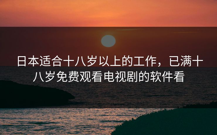 日本适合十八岁以上的工作,已满十八岁免费观看电视剧的软件看 日本适合十八岁以上的工作,已满十八岁免费观看电视剧的软件看