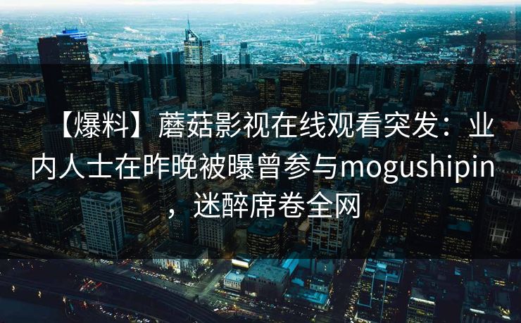【爆料】蘑菇影视在线观看突发:业内人士在昨晚被曝曾参与mogushipin,迷醉席卷全网 【爆料】蘑菇影视在线观看突发:业内人士在昨晚被曝曾参与mogushipin,迷醉席卷全网