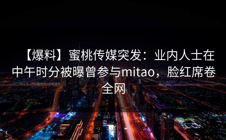 【爆料】蜜桃传媒突发:业内人士在中午时分被曝曾参与mitao,脸红席卷全网 【爆料】蜜桃传媒突发:业内人士在中午时分被曝曾参与mitao,脸红席卷全网