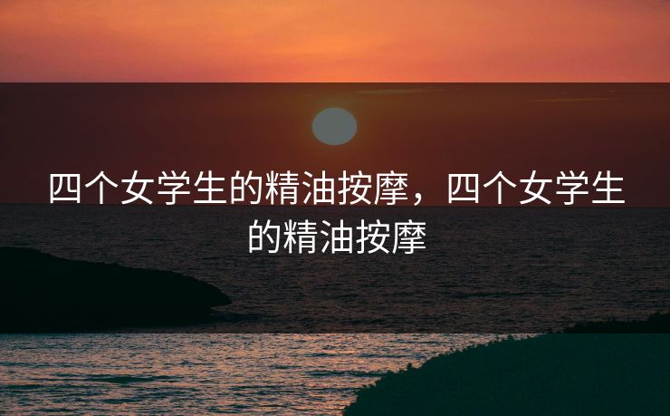 四个女学生的精油按摩,四个女学生的精油按摩 四个女学生的精油按摩,四个女学生的精油按摩