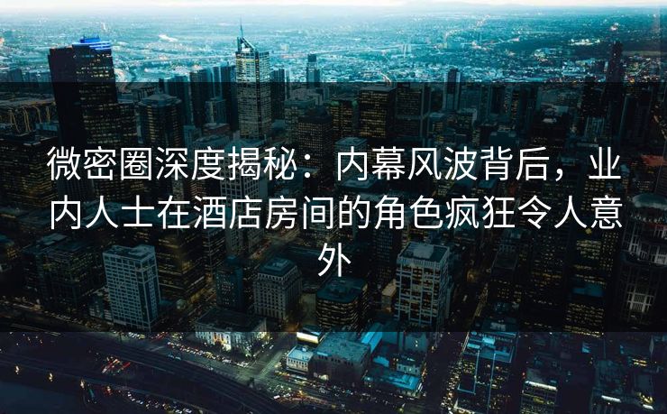 微密圈深度揭秘:内幕风波背后,业内人士在酒店房间的角色疯狂令人意外 微密圈深度揭秘:内幕风波背后,业内人士在酒店房间的角色疯狂令人意外