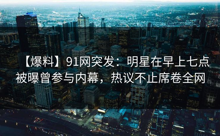 【爆料】91网突发：明星在早上七点被曝曾参与内幕，热议不止席卷全网