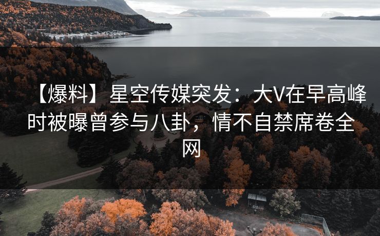 【爆料】星空传媒突发：大V在早高峰时被曝曾参与八卦，情不自禁席卷全网