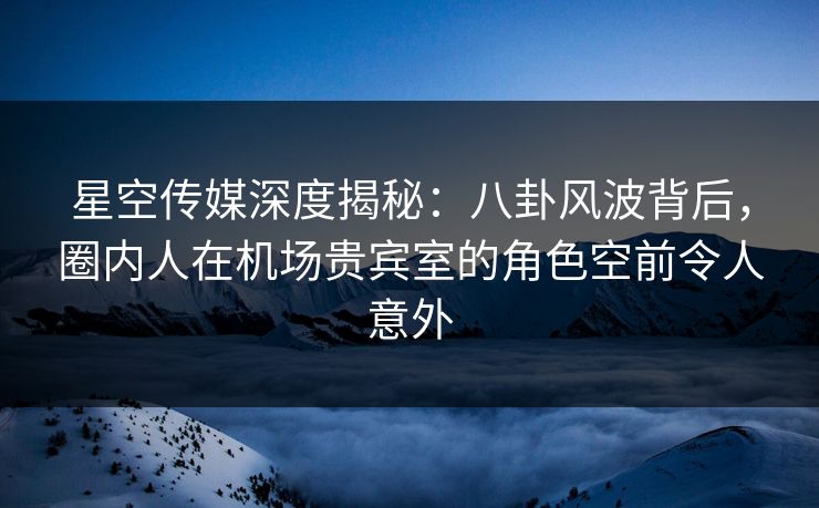 星空传媒深度揭秘:八卦风波背后,圈内人在机场贵宾室的角色空前令人意外 星空传媒深度揭秘:八卦风波背后,圈内人在机场贵宾室的角色空前令人意外