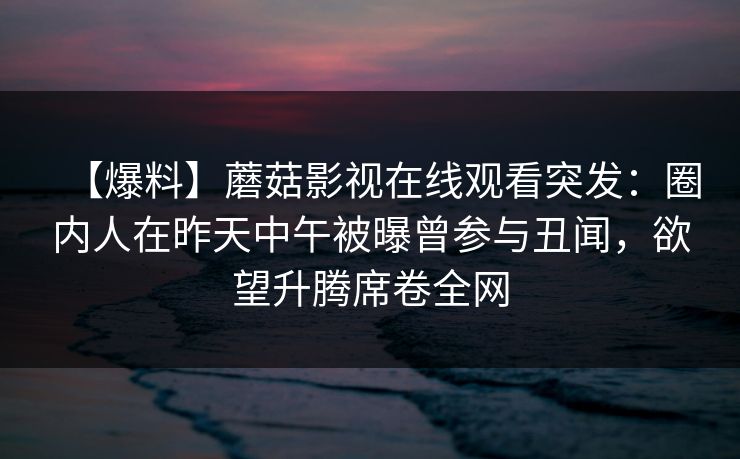 【爆料】蘑菇影视在线观看突发:圈内人在昨天中午被曝曾参与丑闻,欲望升腾席卷全网 【爆料】蘑菇影视在线观看突发:圈内人在昨天中午被曝曾参与丑闻,欲望升腾席卷全网
