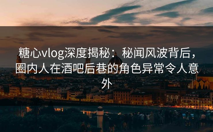 糖心vlog深度揭秘:秘闻风波背后,圈内人在酒吧后巷的角色异常令人意外 糖心vlog深度揭秘:秘闻风波背后,圈内人在酒吧后巷的角色异常令人意外