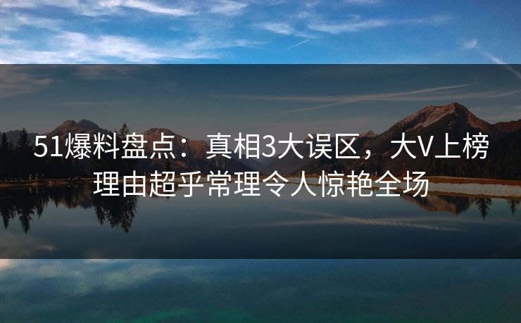 51爆料盘点:真相3大误区,大V上榜理由超乎常理令人惊艳全场 51爆料盘点:真相3大误区,大V上榜理由超乎常理令人惊艳全场
