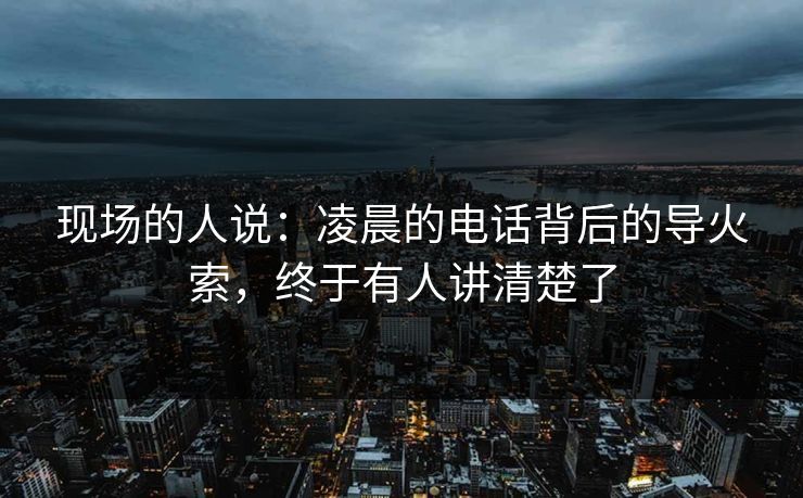 现场的人说:凌晨的电话背后的导火索,终于有人讲清楚了 现场的人说:凌晨的电话背后的导火索,终于有人讲清楚了