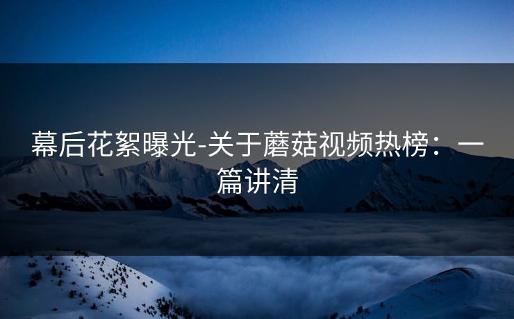 幕后花絮曝光-关于蘑菇视频热榜：一篇讲清