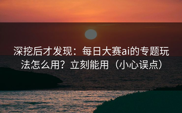 深挖后才发现：每日大赛ai的专题玩法怎么用？立刻能用（小心误点）