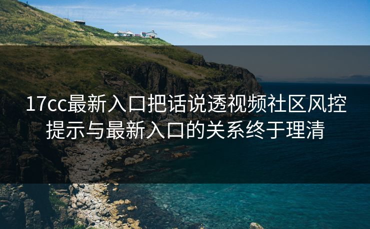 17cc最新入口把话说透视频社区风控提示与最新入口的关系终于理清 17cc最新入口把话说透视频社区风控提示与最新入口的关系终于理清