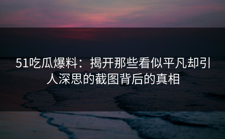 51吃瓜爆料：揭开那些看似平凡却引人深思的截图背后的真相