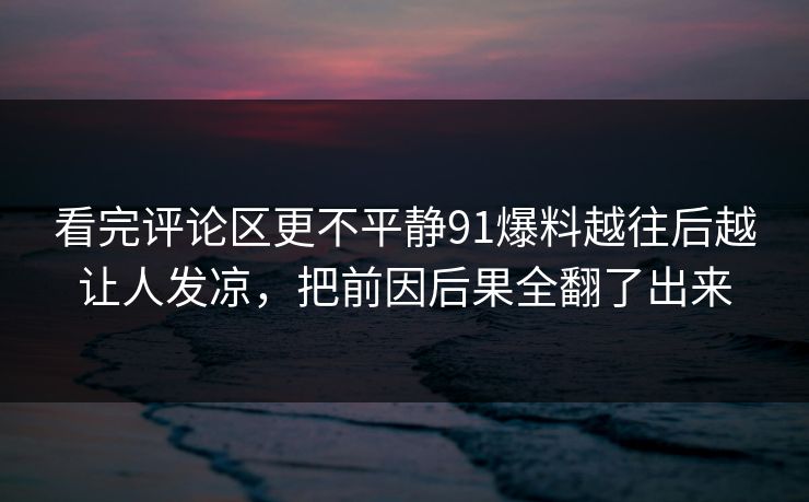 看完评论区更不平静91爆料越往后越让人发凉,把前因后果全翻了出来 看完评论区更不平静91爆料越往后越让人发凉,把前因后果全翻了出来