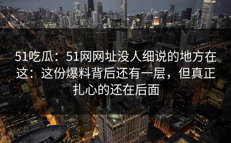 51吃瓜：51网网址没人细说的地方在这：这份爆料背后还有一层，但真正扎心的还在后面