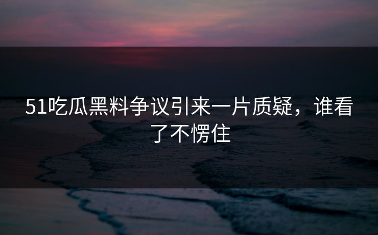 51吃瓜黑料争议引来一片质疑，谁看了不愣住